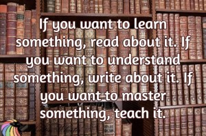 if you want to learn something, read about it, if you want to understand it write about it, if you want to master something, teach it.